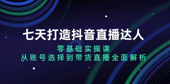 七天打造抖音直播达人：零基础实操课，从账号选择到带货直播全面解析 - 来及网络