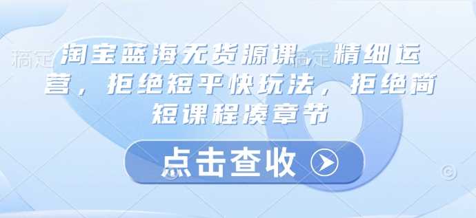 淘宝蓝海无货源课，精细运营，拒绝短平快玩法，拒绝简短课程凑章节 - 来及网络