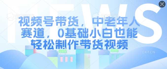 视频号带货，中老年人赛道，0基础小白也能轻松制作带货视频 - 来及网络