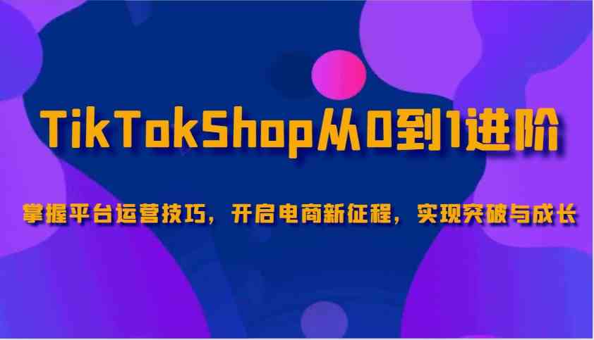TikTokShop从0到1进阶，掌握平台运营技巧，开启电商新征程，实现突破与成长 - 来及网络