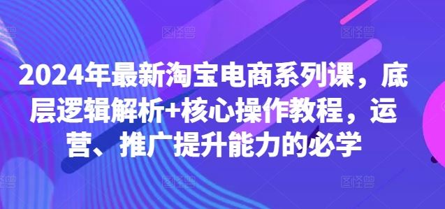 2024年最新淘宝电商系列课，底层逻辑解析+核心操作教程，运营、推广提升能力的必学 - 来及网络
