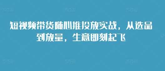 短视频带货随心推投放实战，从选品到放量，生意即刻起飞 - 来及网络