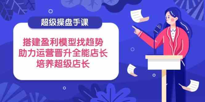 超级操盘手课，搭建盈利模型找趋势，助力运营晋升全能店长，培养超级店长 - 来及网络