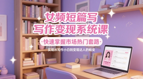 女频短篇写作变现系统课，快速掌握市场热门套路，实现从写作小白到变现达人的蜕变 - 来及网络