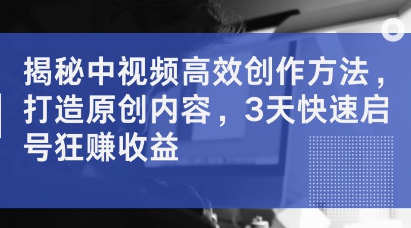 揭秘中视频高效创作方法，打造原创内容，3天快速启号狂赚收益 - 来及网络