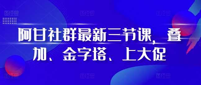 阿甘社群最新三节课，叠加、金字塔、上大促 - 来及网络