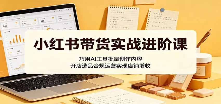 小红书带货实战进阶课：巧用AI工具批量创作内容，开店选品合规运营实现店铺增收 - 来及网络