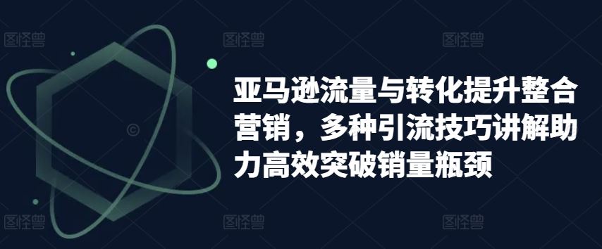 亚马逊流量与转化提升整合营销，多种引流技巧讲解助力高效突破销量瓶颈 - 来及网络