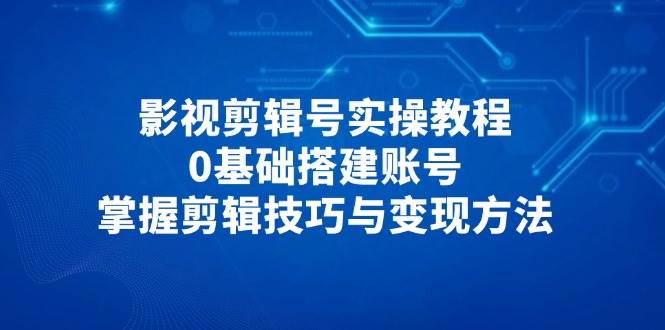 影视剪辑号实操教程，0基础搭建账号，掌握剪辑技巧与变现方法 - 来及网络